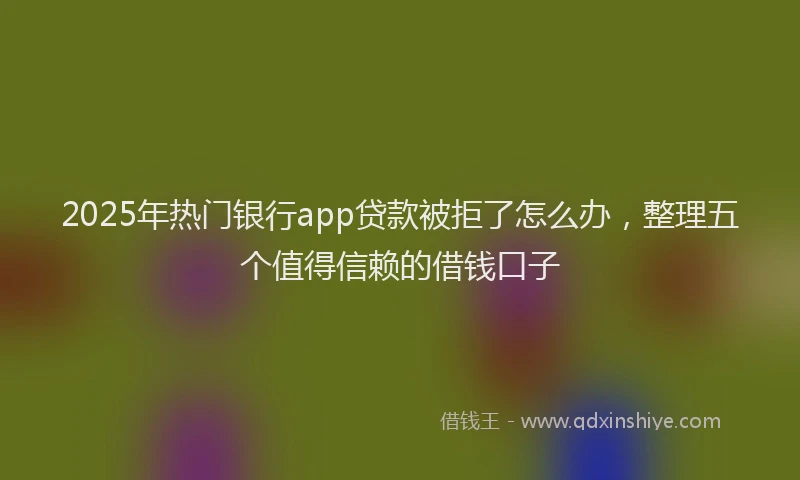 2025年热门银行app贷款被拒了怎么办，整理五个值得信赖的借钱口子