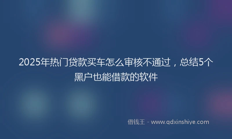 2025年热门贷款买车怎么审核不通过，总结5个黑户也能借款的软件