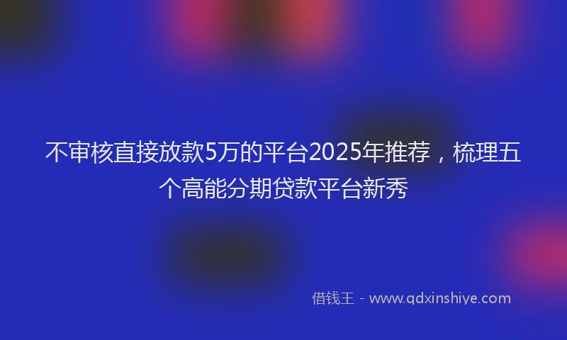 不审核直接放款5万的平台2025年推荐，梳理五个高能分期贷款平台新秀
