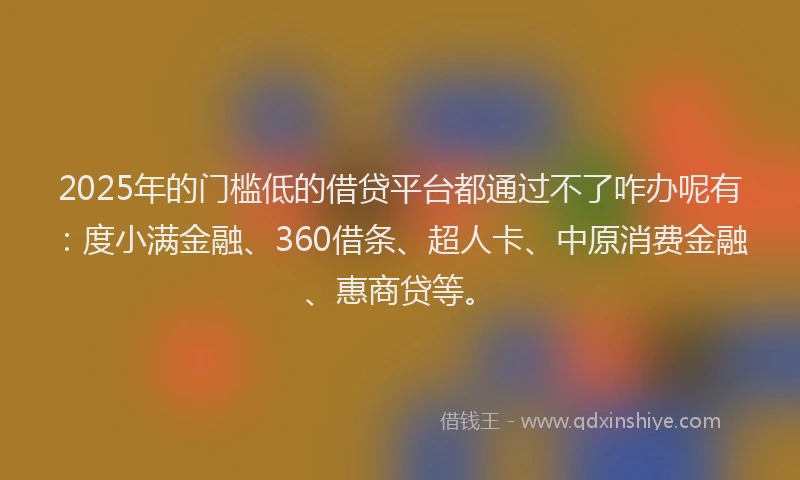 2025年的门槛低的借贷平台都通过不了咋办呢有：度小满金融、360借条、超人卡、中原消费金融、惠商贷等。