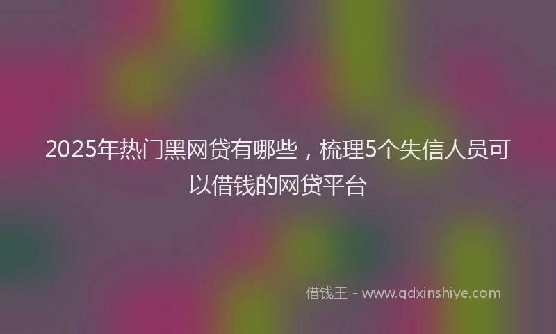2025年热门黑网贷有哪些，梳理5个失信人员可以借钱的网贷平台