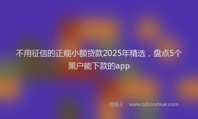 不用征信的正规小额贷款2025年精选，盘点5个黑户能下款的app