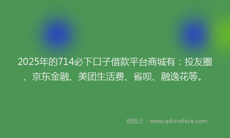 2025年的714必下口子借款平台商城有：投友圈、京东金融、美团生活费、省呗、融逸花等。