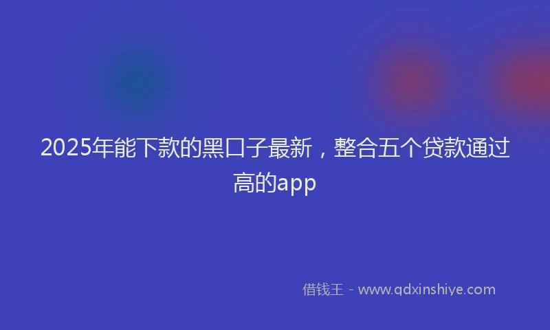 2025年能下款的黑口子最新，整合五个贷款通过高的app