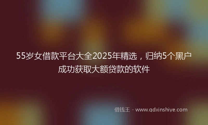55岁女借款平台大全2025年精选，归纳5个黑户成功获取大额贷款的软件