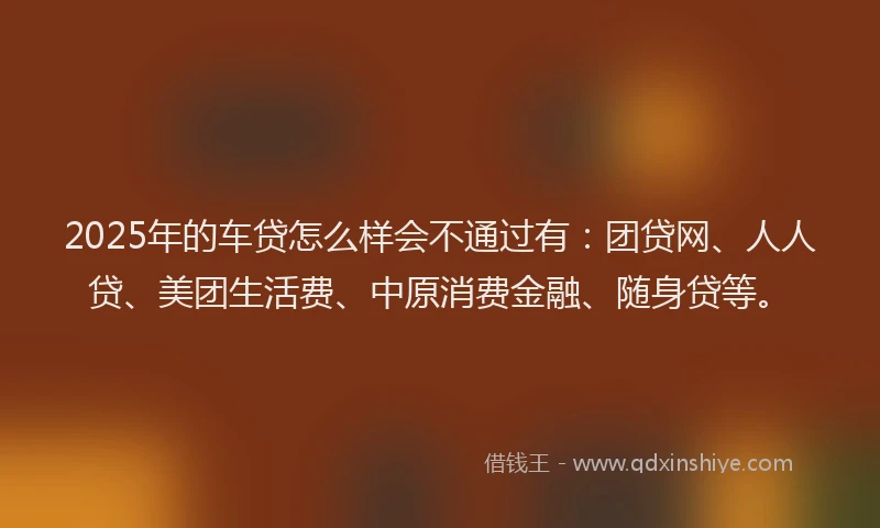 2025年的车贷怎么样会不通过有：团贷网、人人贷、美团生活费、中原消费金融、随身贷等。