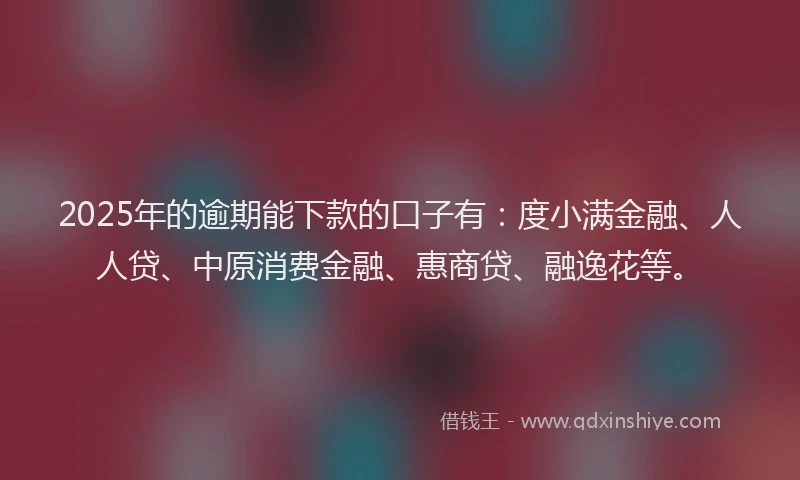 2025年的逾期能下款的口子有：度小满金融、人人贷、中原消费金融、惠商贷、融逸花等。