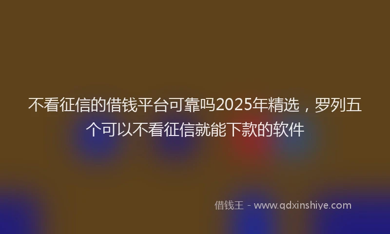 不看征信的借钱平台可靠吗2025年精选，罗列五个可以不看征信就能下款的软件