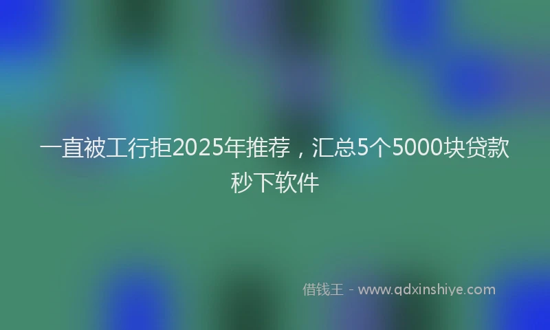一直被工行拒2025年推荐，汇总5个5000块贷款秒下软件