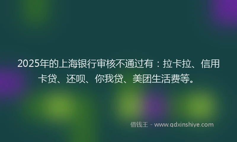 2025年的上海银行审核不通过有：拉卡拉、信用卡贷、还呗、你我贷、美团生活费等。