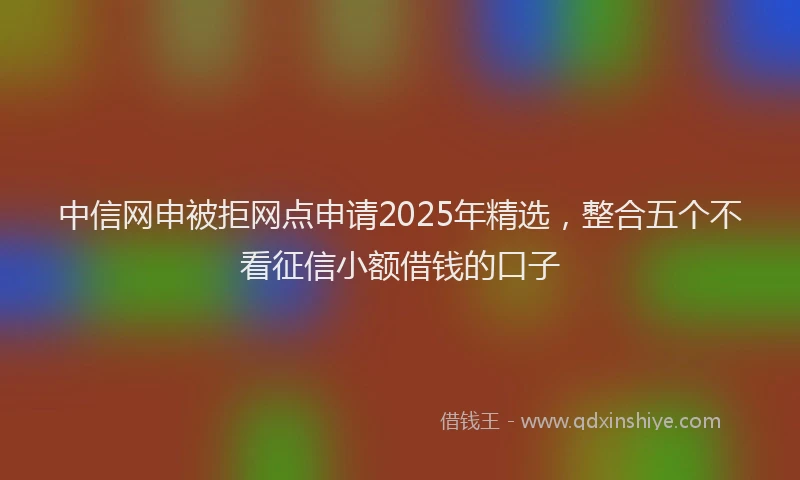 中信网申被拒网点申请2025年精选，整合五个不看征信小额借钱的口子