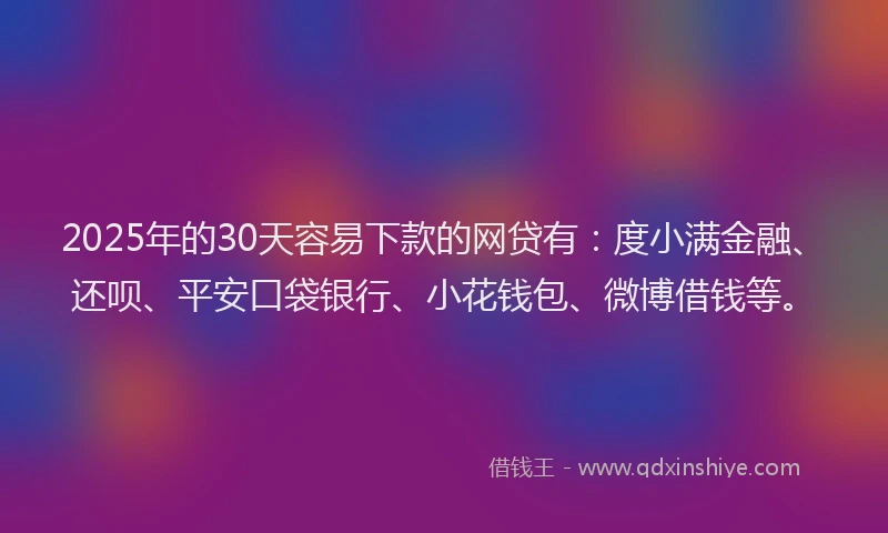 2025年的30天容易下款的网贷有：度小满金融、还呗、平安口袋银行、小花钱包、微博借钱等。