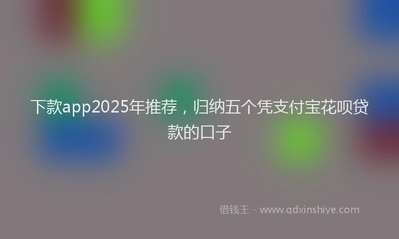 下款app2025年推荐，归纳五个凭支付宝花呗贷款的口子