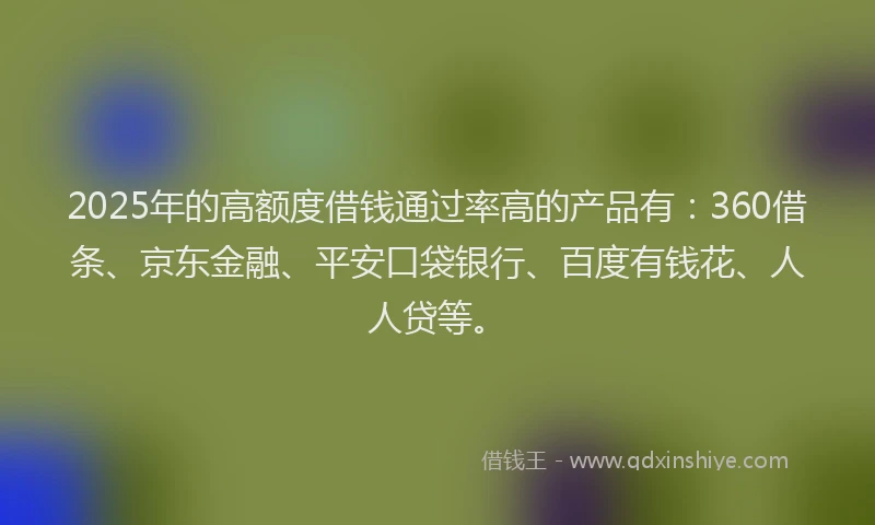 2025年的高额度借钱通过率高的产品有：360借条、京东金融、平安口袋银行、百度有钱花、人人贷等。