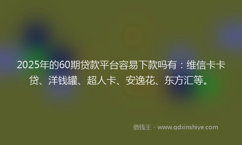 2025年的60期贷款平台容易下款吗有：维信卡卡贷、洋钱罐、超人卡、安逸花、东方汇等。