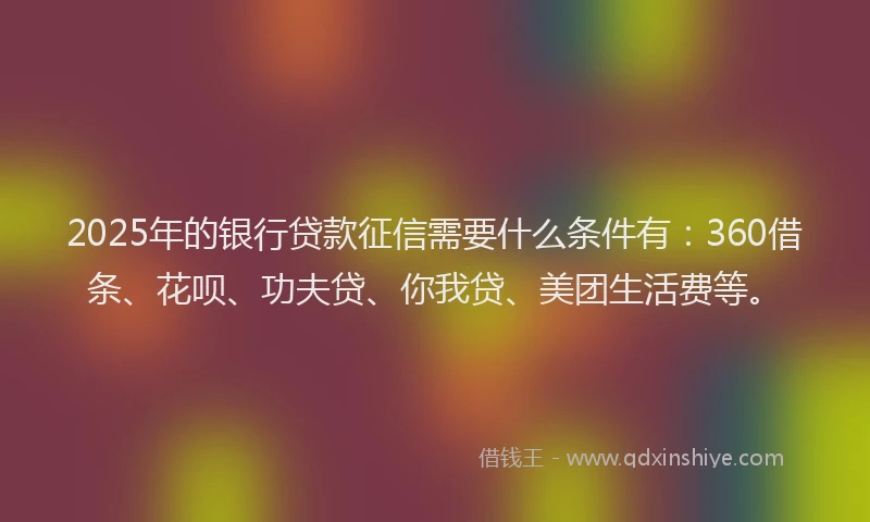 2025年的银行贷款征信需要什么条件有：360借条、花呗、功夫贷、你我贷、美团生活费等。