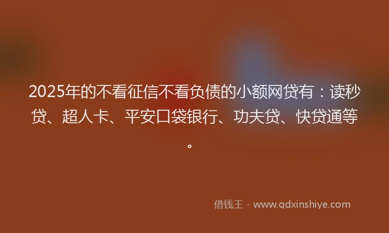 2025年的不看征信不看负债的小额网贷有：读秒贷、超人卡、平安口袋银行、功夫贷、快贷通等。