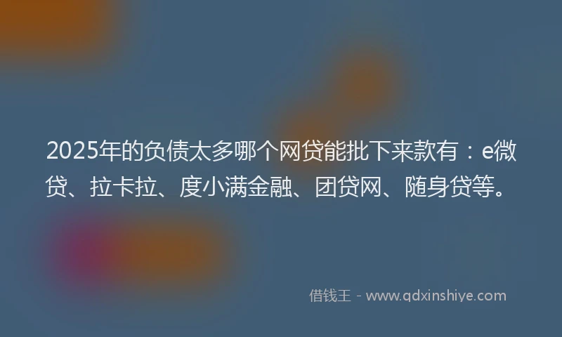 2025年的负债太多哪个网贷能批下来款有：e微贷、拉卡拉、度小满金融、团贷网、随身贷等。