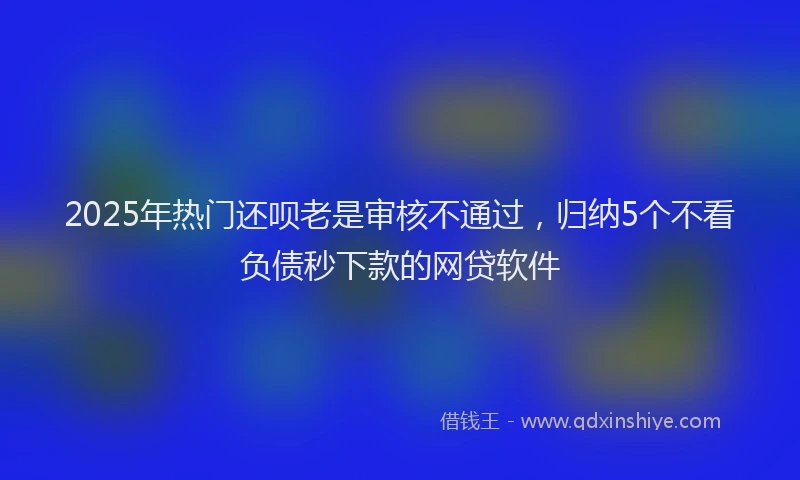 2025年热门还呗老是审核不通过，归纳5个不看负债秒下款的网贷软件