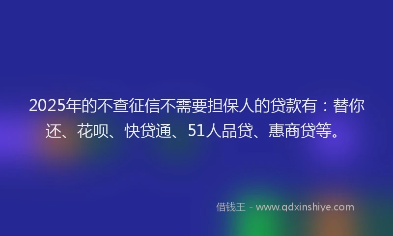 2025年的不查征信不需要担保人的贷款有：替你还、花呗、快贷通、51人品贷、惠商贷等。