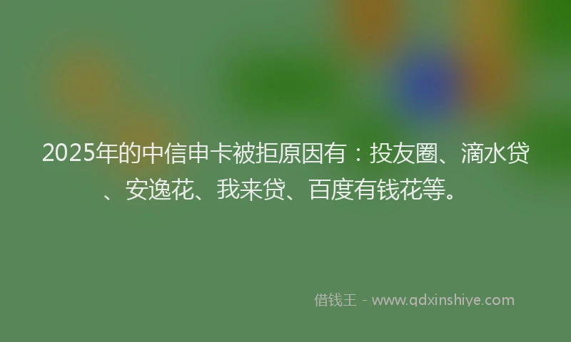 2025年的中信申卡被拒原因有：投友圈、滴水贷、安逸花、我来贷、百度有钱花等。