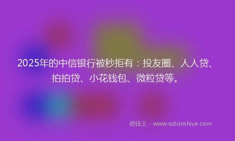 2025年的中信银行被秒拒有：投友圈、人人贷、拍拍贷、小花钱包、微粒贷等。