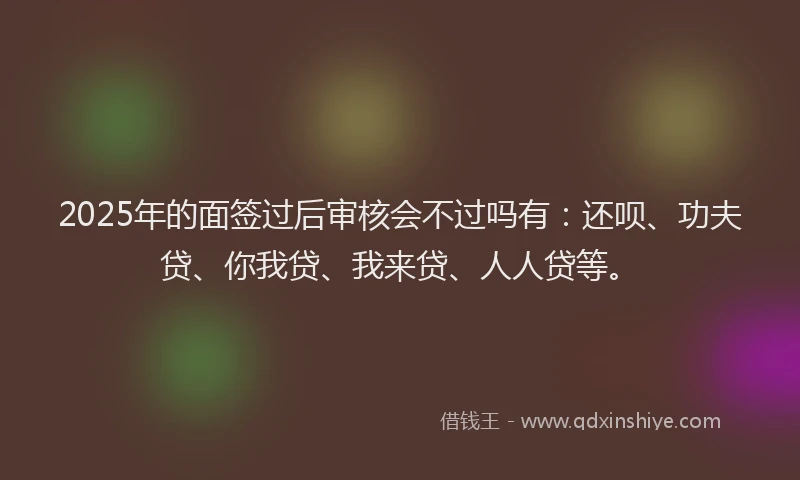 2025年的面签过后审核会不过吗有：还呗、功夫贷、你我贷、我来贷、人人贷等。