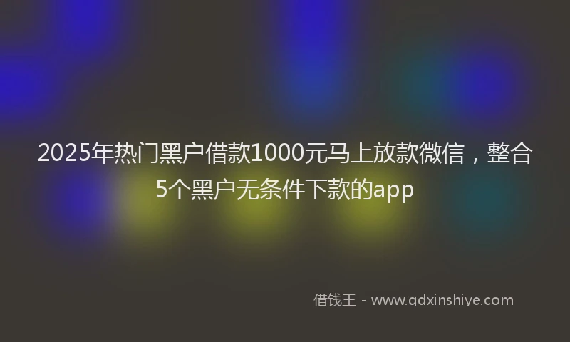 2025年热门黑户借款1000元马上放款微信，整合5个黑户无条件下款的app