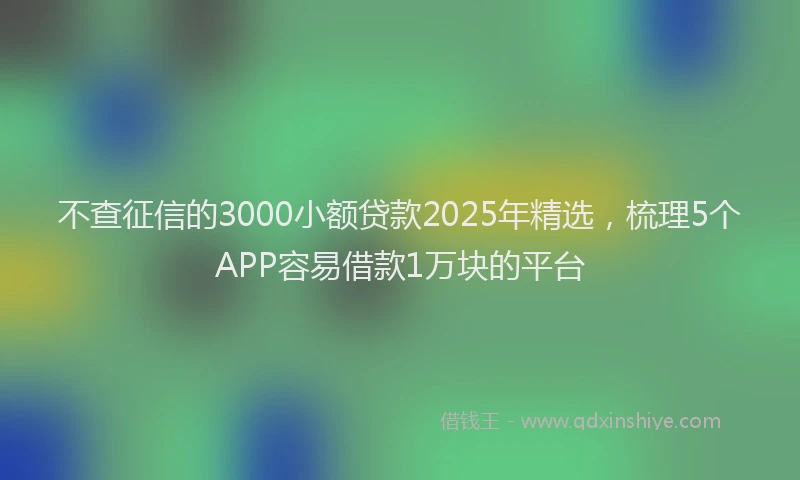 不查征信的3000小额贷款2025年精选，梳理5个APP容易借款1万块的平台