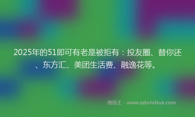 2025年的51即可有老是被拒有：投友圈、替你还、东方汇、美团生活费、融逸花等。