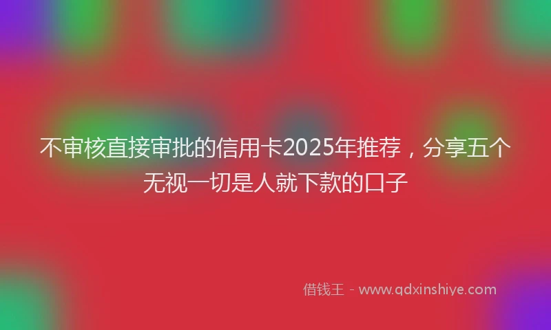 不审核直接审批的信用卡2025年推荐，分享五个无视一切是人就下款的口子