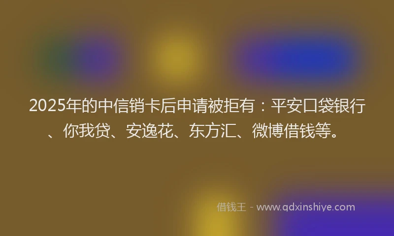 2025年的中信销卡后申请被拒有：平安口袋银行、你我贷、安逸花、东方汇、微博借钱等。