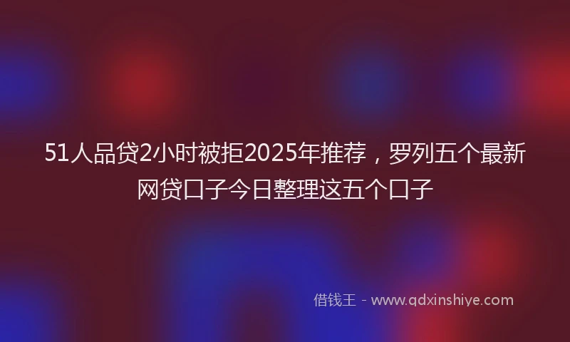 51人品贷2小时被拒2025年推荐，罗列五个最新网贷口子今日整理这五个口子