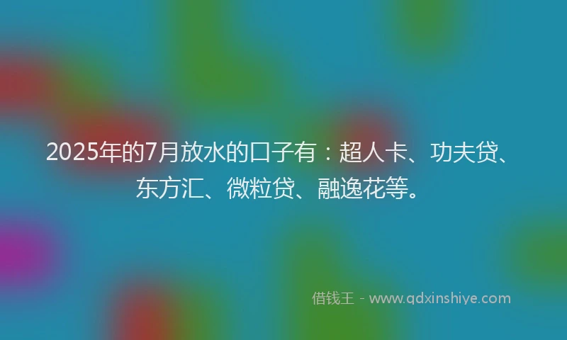 2025年的7月放水的口子有：超人卡、功夫贷、东方汇、微粒贷、融逸花等。