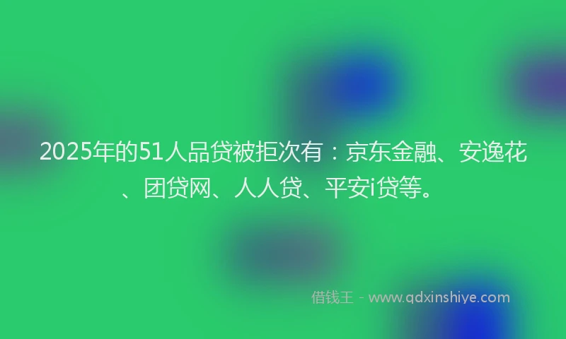 2025年的51人品贷被拒次有：京东金融、安逸花、团贷网、人人贷、平安i贷等。