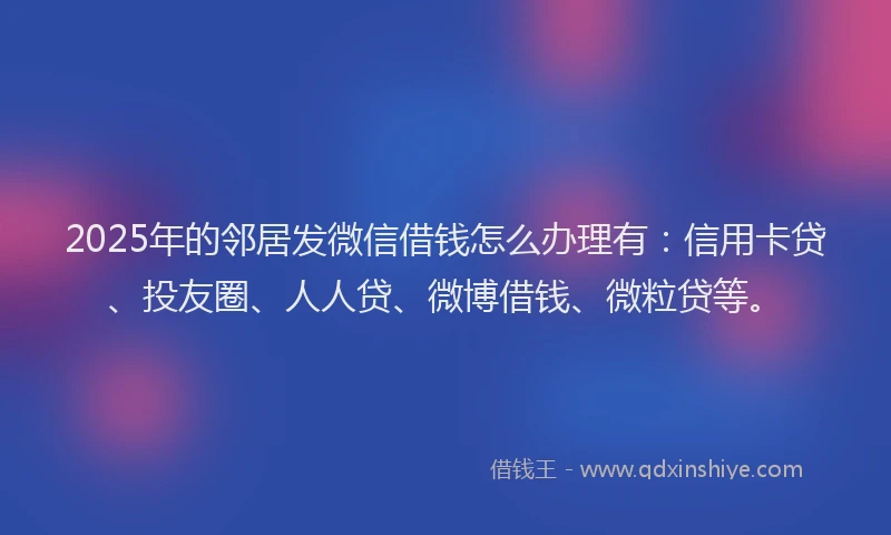 2025年的邻居发微信借钱怎么办理有：信用卡贷、投友圈、人人贷、微博借钱、微粒贷等。