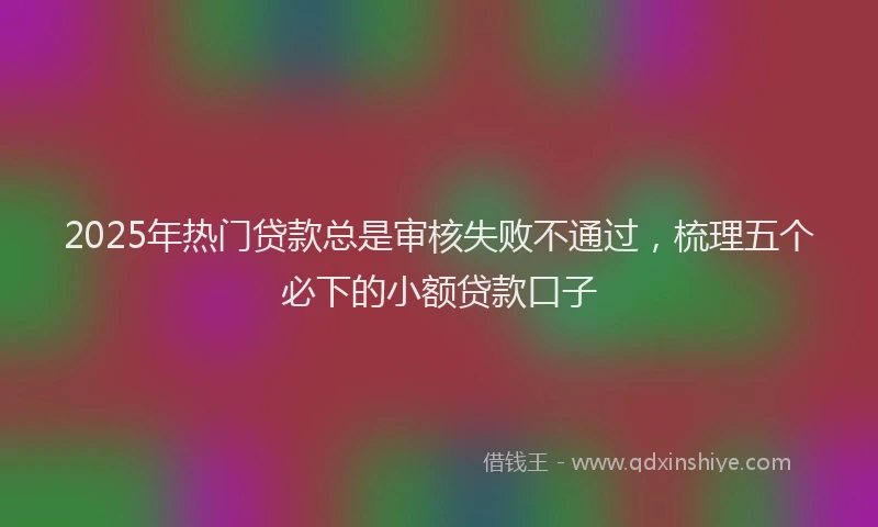 2025年热门贷款总是审核失败不通过，梳理五个必下的小额贷款口子