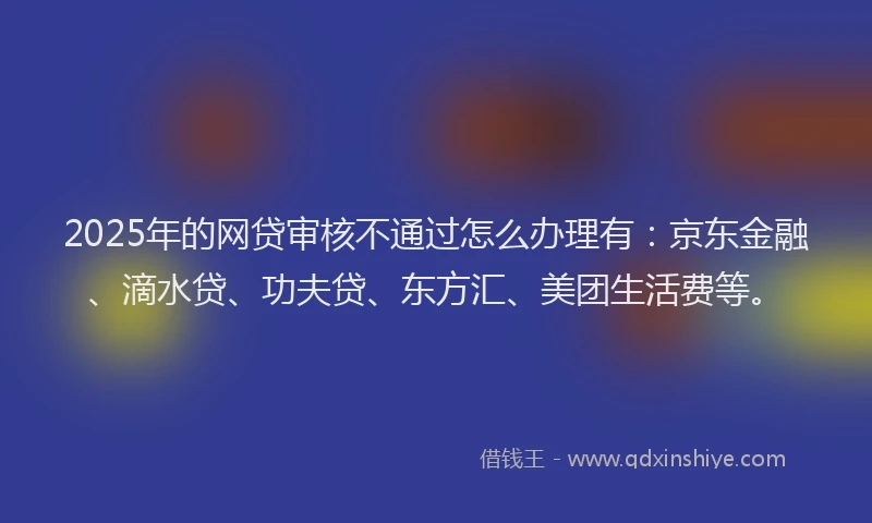 2025年的网贷审核不通过怎么办理有：京东金融、滴水贷、功夫贷、东方汇、美团生活费等。