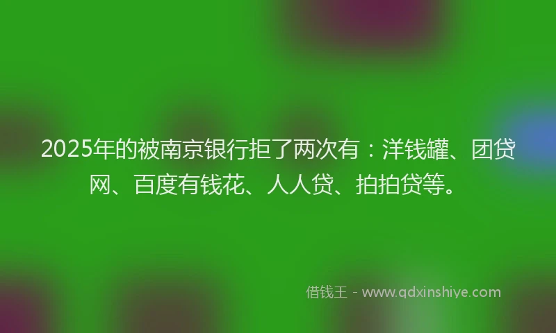 2025年的被南京银行拒了两次有：洋钱罐、团贷网、百度有钱花、人人贷、拍拍贷等。