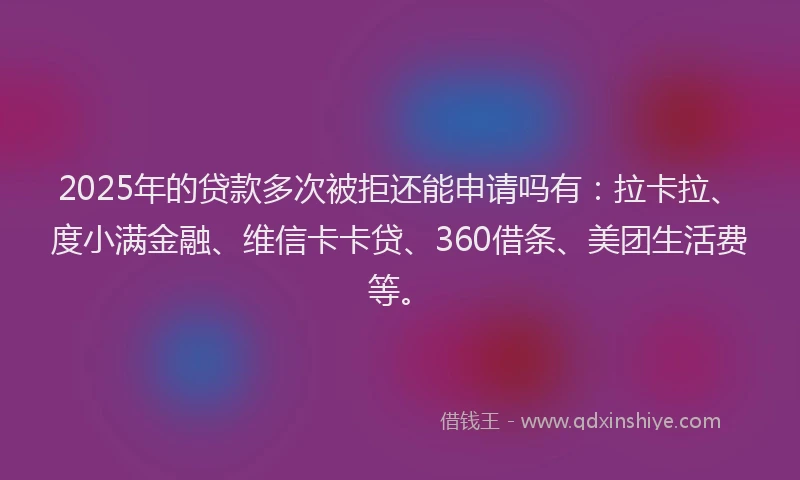 2025年的贷款多次被拒还能申请吗有：拉卡拉、度小满金融、维信卡卡贷、360借条、美团生活费等。
