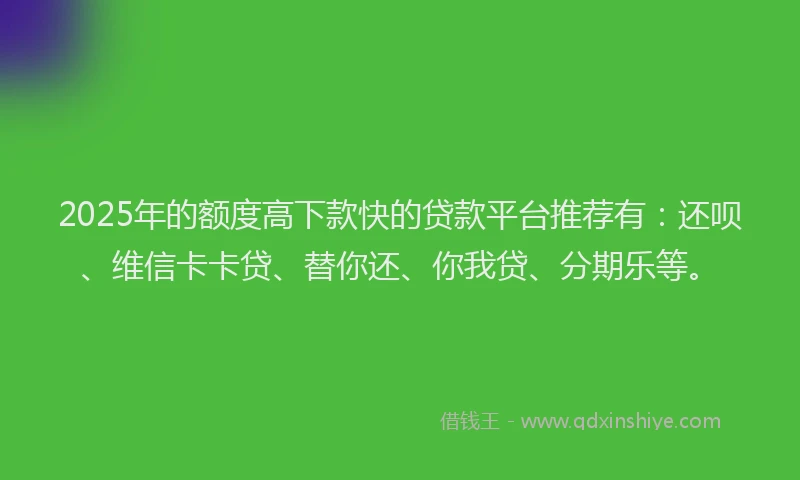 2025年的额度高下款快的贷款平台推荐有：还呗、维信卡卡贷、替你还、你我贷、分期乐等。
