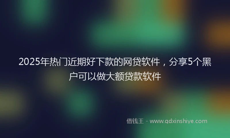 2025年热门近期好下款的网贷软件，分享5个黑户可以做大额贷款软件