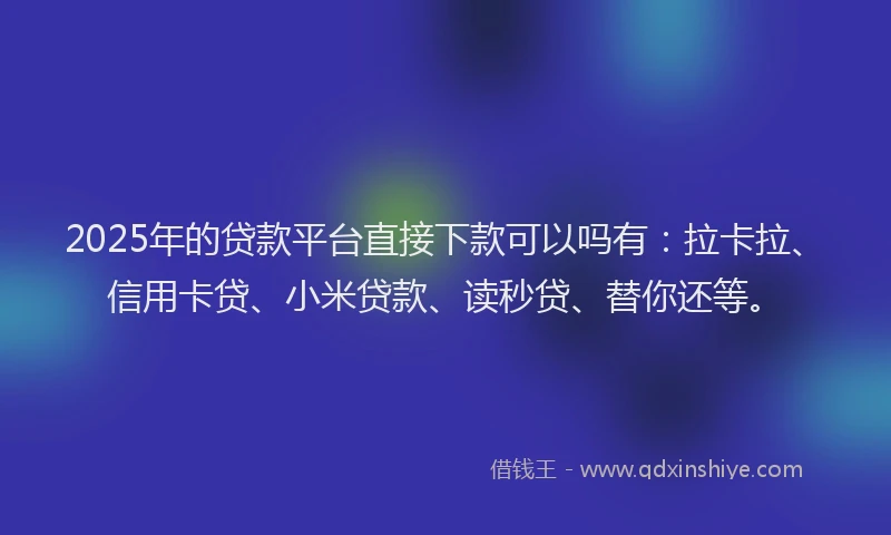 2025年的贷款平台直接下款可以吗有：拉卡拉、信用卡贷、小米贷款、读秒贷、替你还等。