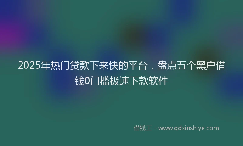 2025年热门贷款下来快的平台，盘点五个黑户借钱0门槛极速下款软件