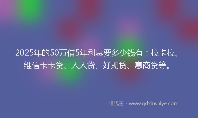 2025年的50万借5年利息要多少钱有：拉卡拉、维信卡卡贷、人人贷、好期贷、惠商贷等。