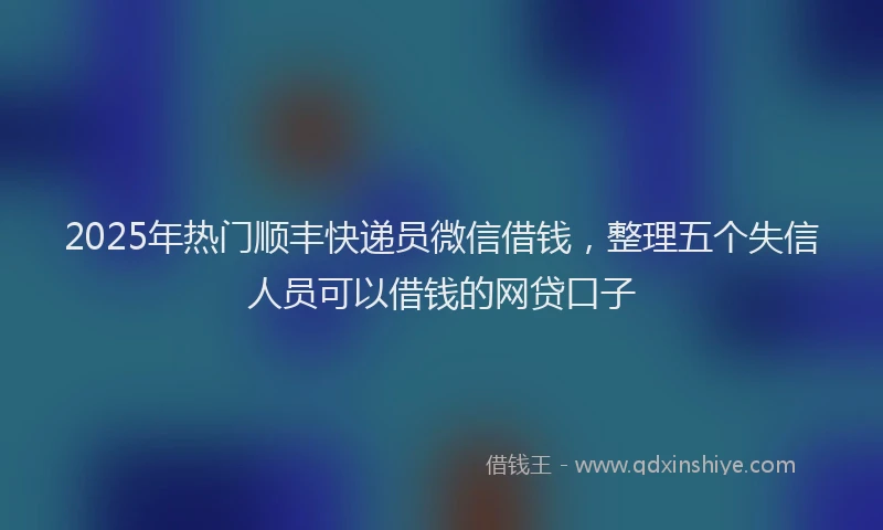 2025年热门顺丰快递员微信借钱，整理五个失信人员可以借钱的网贷口子