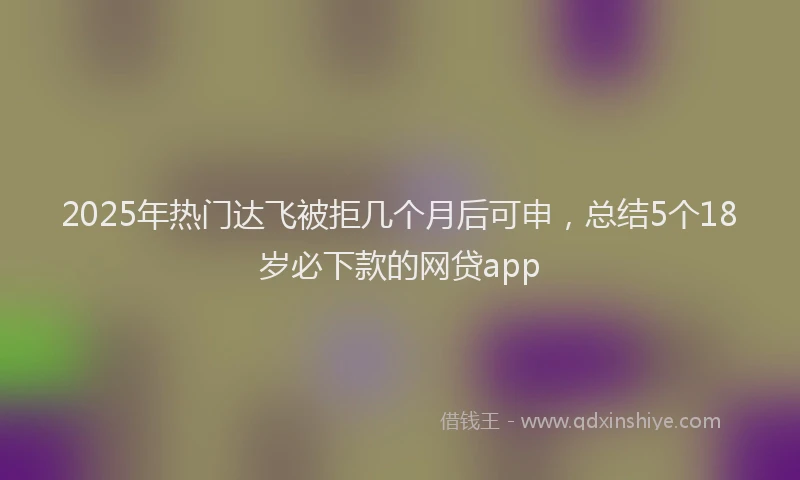 2025年热门达飞被拒几个月后可申，总结5个18岁必下款的网贷app