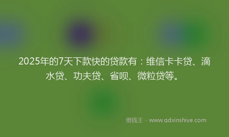 2025年的7天下款快的贷款有：维信卡卡贷、滴水贷、功夫贷、省呗、微粒贷等。