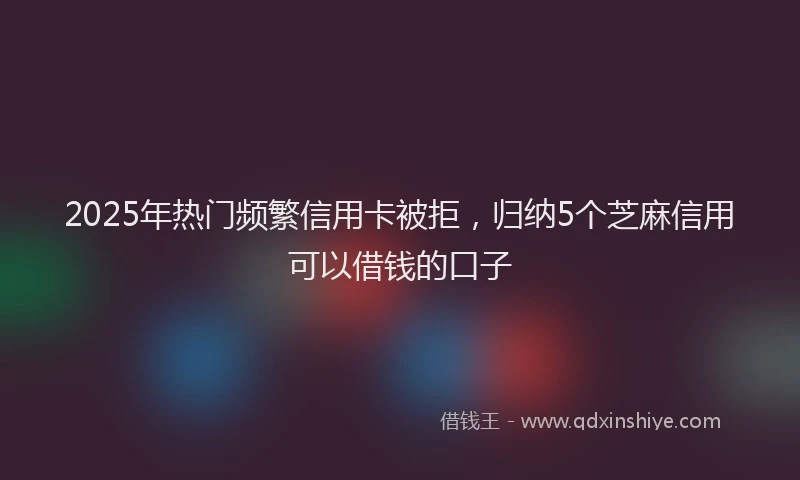 2025年热门频繁信用卡被拒，归纳5个芝麻信用可以借钱的口子