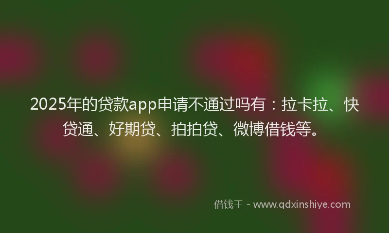 2025年的贷款app申请不通过吗有：拉卡拉、快贷通、好期贷、拍拍贷、微博借钱等。